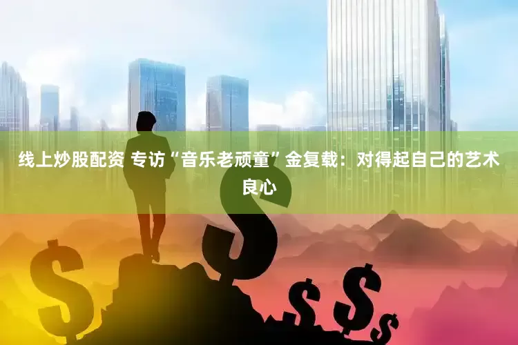 线上炒股配资 专访“音乐老顽童”金复载：对得起自己的艺术良心