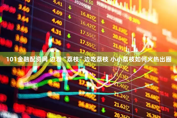 101金融配资网 边看“荔枝”边吃荔枝 小小荔枝如何火热出圈