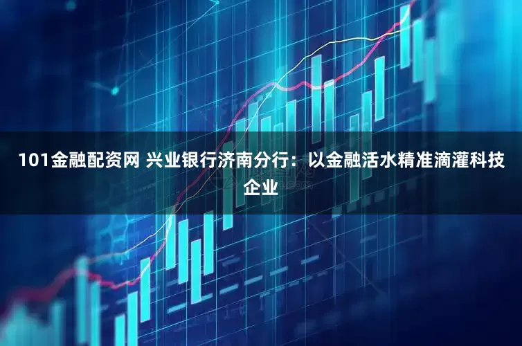 101金融配资网 兴业银行济南分行：以金融活水精准滴灌科技企业