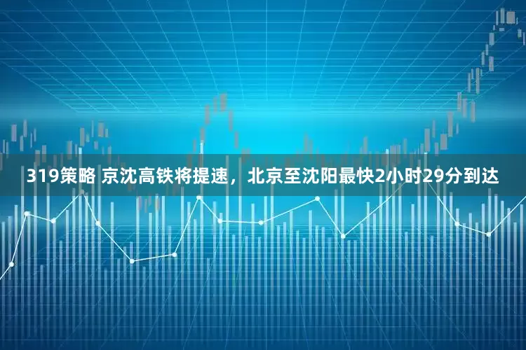 319策略 京沈高铁将提速，北京至沈阳最快2小时29分到达