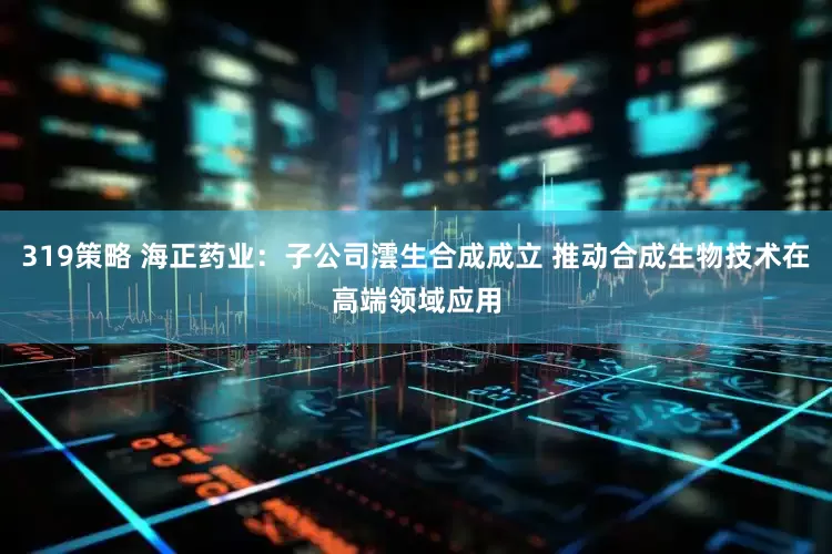 319策略 海正药业：子公司澐生合成成立 推动合成生物技术在高端领域应用