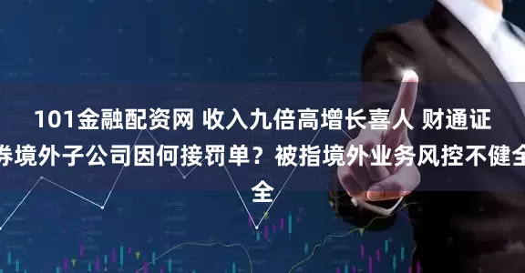 101金融配资网 收入九倍高增长喜人 财通证券境外子公司因何接罚单？被指境外业务风控不健全
