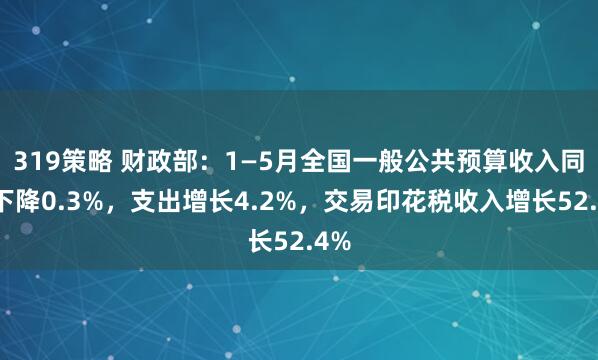 319策略 财政部：1—5月全国一般公共预算收入同比下降0.3%，支出增长4.2%，交易印花税收入增长52.4%