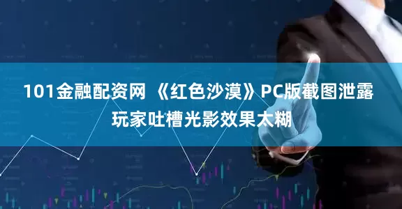 101金融配资网 《红色沙漠》PC版截图泄露 玩家吐槽光影效果太糊